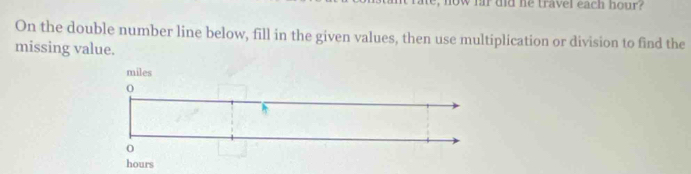 now far did he travel each hour? 
On the double number line below, fill in the given values, then use multiplication or division to find the 
missing value.