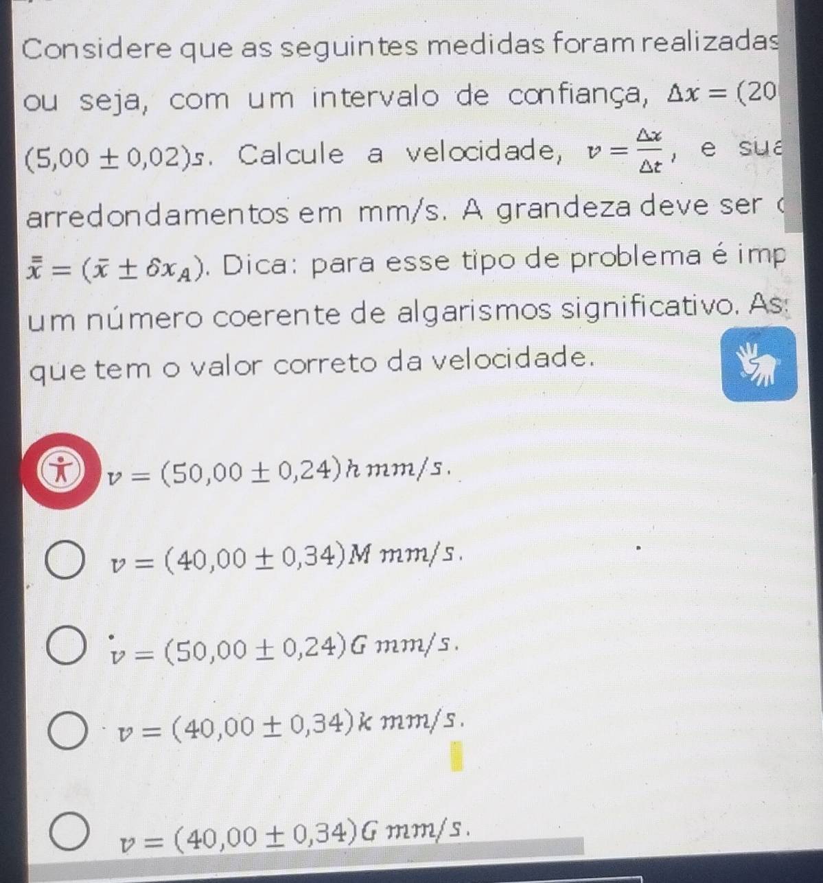 Considere que as seguintes medidas foram realizadas
ou seja, com um intervalo de confiança, △ x=(20
(5,00± 0,02)s. Calcule a velocidade, v= △ x/△ t  , e sua
arredondamentos em mm/s. A grandeza deve ser (
overline overline x=(overline x± delta x_A). Dica: para esse tipo de problema é imp
um número coerente de algarismos significativo. As:
que tem o valor correto da velocidade.
v=(50,00± 0,24)hmm/s.
v=(40,00± 0,34)Mmm/s.
v=(50,00± 0,24)Gmm/s.
v=(40,00± 0,34)kmm/s.
v=(40,00± 0,34)Gmm/s.