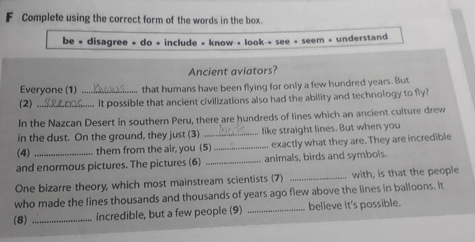 Complete using the correct form of the words in the box. 
be • disagree • do • include • know • look see • seem • understand 
Ancient aviators? 
Everyone (1)_ 
that humans have been flying for only a few hundred years. But 
(2)_ 
..... it possible that ancient civilizations also had the ability and technology to fly? 
In the Nazcan Desert in southern Peru, there are hundreds of lines which an ancient culture drew 
in the dust. On the ground, they just (3) _like straight lines. But when you 
(4) them from the air, you (5) _exactly what they are. They are incredible 
and enormous pictures. The pictures (6) _animals, birds and symbols. 
One bizarre theory, which most mainstream scientists (7) _with, is that the people 
who made the lines thousands and thousands of years ago flew above the lines in balloons. It 
(8) _incredible, but a few people (9) _believe it's possible.