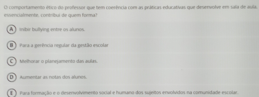 comportamento ético do professor que tem coerência com as práticas educativas que desenvolve em sala de aula,
essencialmente, contribui de quem forma?
A Inibir bullying entre os alunos.
B Para a gerência regular da gestão escolar
C Melhorar o planejamento das aulas.
D Aumentar as notas dos alunos.
E) Para formação e o desenvolvimento social e humano dos sujeitos envolvidos na comunidade escolar.