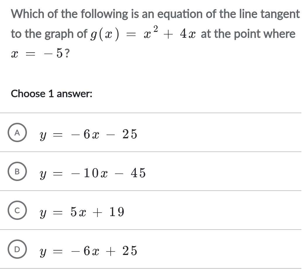 Which of the following is an equation of the line tangent
to the graph of g(x)=x^2+4x at the point where
x=-5 ?
Choose 1 answer:
A y=-6x-25
y=-10x-45
C y=5x+19
D y=-6x+25