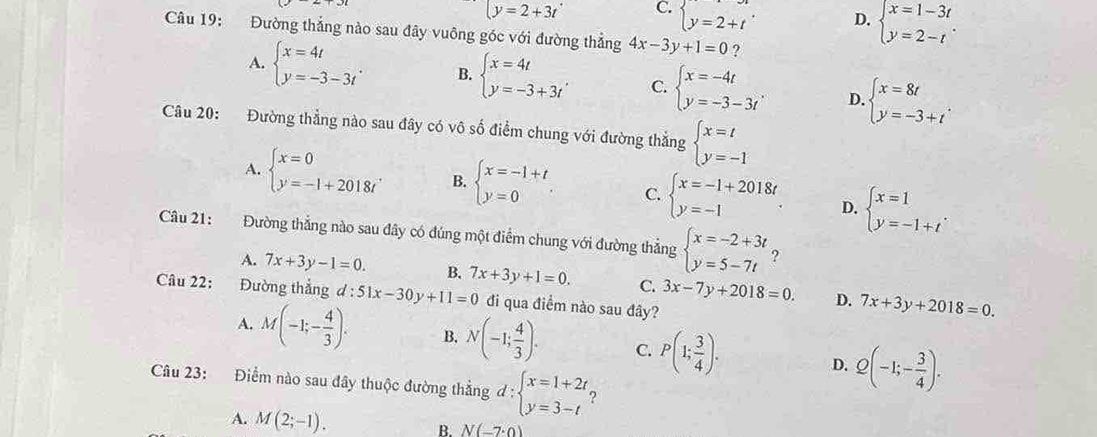 y=2+3t C. beginarrayl y=2+tendarray. . D. beginarrayl x=1-3t y=2-tendarray. .
Câu 19: Đường thắng nào sau đây vuông góc với đường thẳng 4x-3y+1=0 ?
A. beginarrayl x=4t y=-3-3tendarray. . B. beginarrayl x=4t y=-3+3tendarray. C. beginarrayl x=-4t y=-3-3tendarray. . D. beginarrayl x=8t y=-3+tendarray. .
Câu 20: Đường thẳng nào sau đây có vô số điểm chung với đường thắng beginarrayl x=t y=-1endarray.
A. beginarrayl x=0 y=-1+2018tendarray. . B. beginarrayl x=-1+t y=0endarray. C. beginarrayl x=-1+2018t y=-1endarray. D. beginarrayl x=1 y=-1+tendarray. .
Câu 21: Đường thắng nào sau đây có đúng một điểm chung với đường thắng beginarrayl x=-2+3t y=5-7tendarray. ?
A. 7x+3y-1=0. B. 7x+3y+1=0. C. 3x-7y+2018=0. 7x+3y+2018=0.
Câu 22: Đường thắng d:51x-30y+11=0 đi qua điểm nào sau đây?
D.
A. M(-1;- 4/3 ). B. N(-1; 4/3 ). C. P(1; 3/4 ). D. Q(-1;- 3/4 ).
Câu 23: Điểm nào sau đây thuộc đường thẳng d:beginarrayl x=1+2t, y=3-tendarray. ?
A. M(2;-1).
B. N(-7· 0)