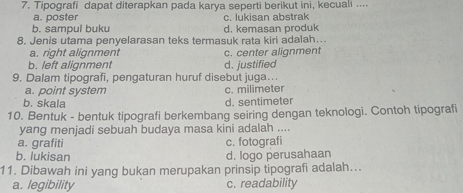 Tipografi dapat diterapkan pada karya seperti berikut ini, kecuali ....
a. poster c. lukisan abstrak
b. sampul buku d. kemasan produk
8. Jenis utama penyelarasan teks termasuk rata kiri adalah…..
a. right alignment c. center alignment
b. left alignment d. justified
9. Dalam tipografi, pengaturan huruf disebut juga...
a. point system c. milimeter
b. skala d. sentimeter
10. Bentuk - bentuk tipografi berkembang seiring dengan teknologi. Contoh tipografi
yang menjadi sebuah budaya masa kini adalah ....
a. grafiti c. fotografi
b. lukisan d. logo perusahaan
11. Dibawah ini yang bukan merupakan prinsip tipografi adalah...
a. legibility c. readability