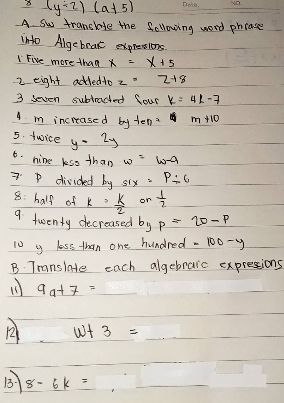 8 (y/ 2)(a+5)
A. Sw transhe the following word phrase 
into Algebraic expresions. 
I Five more than x=x+5
2 eight addedto z=2+8
3 seven subtracted four k=4k-7
4. m increased by ten: m+10
5. twice y=2y
6. nine less than w=w-9
7. p divided by six=P/ 6
8: half of k= k/2   1/2 
or 
9. twenty decreased by p=20-p
10 y less than one hundred =100-y
B. Translate each algebraic expressions
9a+7=
12
w+3=
B 8-6k=