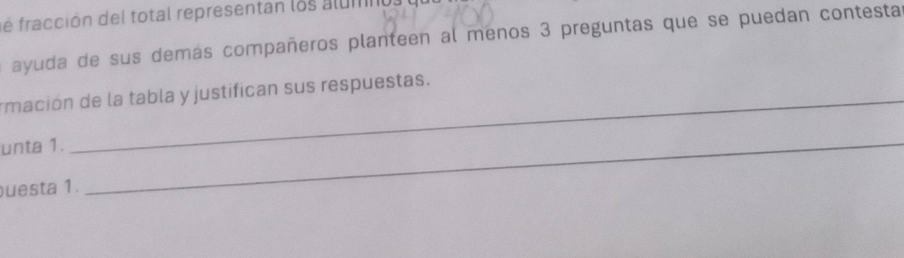 é fracción del total representan los alum 
ayuda de sus demás compañeros planteen al menos 3 preguntas que se puedan contesta 
rmación de la tabla y justifican sus respuestas. 
unta 1. 
puesta 1. 
_