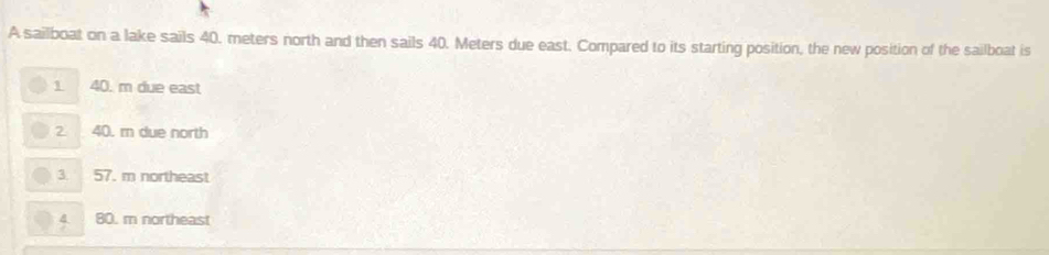 A sailboat on a lake sails 40. meters north and then sails 40. Meters due east. Compared to its starting position, the new position of the sailboat is
1 40. m due east
2 40. rn due north
3 57. m northeast
a 80. m northeast