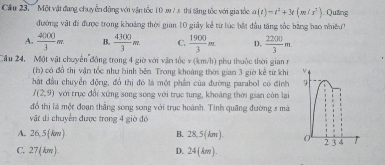 Một vật đang chuyển động với vận tốc 10 m / s thì tăng tốc với gia tốc a(t)=t^2+3t(m/s^2). Quãng
đường vật đi được trong khoảng thời gian 10 giây kể từ lúc bắt đầu tăng tốc bằng bao nhiêu?
A.  4000/3 m.  4300/3 m.  1900/3 m.  2200/3 m. 
B.
C.
D.
Câu 24. Một vật chuyển đông trong 4 giờ với vận tốc v (km/h) phụ thuộc thời gian t
(h) có đồ thị vận tốc như hình bên. Trong khoảng thời gian 3 giờ kể từ khi 
bắt đầu chuyển động, đồ thị đó là một phần của đường parabol có đỉnh
I(2;9) với trục đổi xứng song song với trục tung, khoảng thời gian còn lại
đồ thị là một đoạn thẳng song song với trục hoành. Tính quãng đường s mà
vật di chuyển được trong 4 giờ đó
A. 26,5(km). B. 28,5(km).
C. 27(km). D. 24(km).