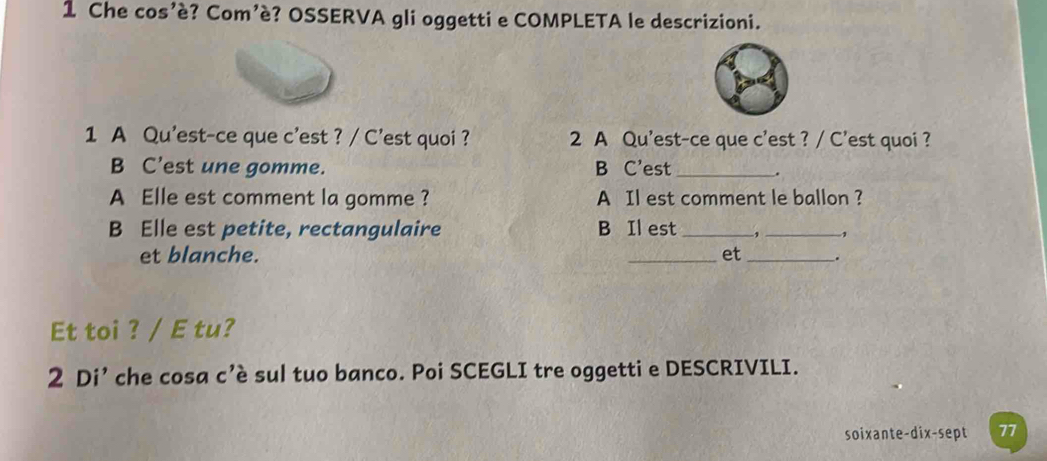 Che cos’è? Com’è? OSSERVA gli oggetti e COMPLETA le descrizioni. 
1 A Qu'est-ce que c'est ? / C'est quoi ? 2 A Qu'est-ce que c'est ? / C’est quoi ? 
B C’est une gomme. B C’est_ . 
A Elle est comment la gomme ? A Il est comment le ballon ? 
B Elle est petite, rectangulaire B Il est_ 1 _1 
et blanche. _et _. 
Et toi ? / E tu? 
2 Di’ che cosa c’è sul tuo banco. Poi SCEGLI tre oggetti e DESCRIVILI. 
soixante-dix-sept 77