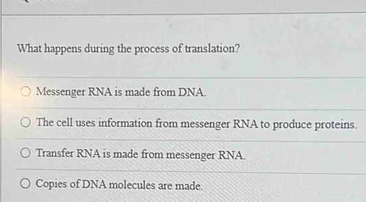 What happens during the process of translation?
Messenger RNA is made from DNA.
The cell uses information from messenger RNA to produce proteins.
Transfer RNA is made from messenger RNA.
Copies of DNA molecules are made.