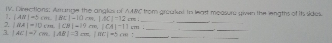 Directions: Arrange the angles of △ ABC from greatest to least measure given the lengths of its sides. 
1. |AB|=5cm, |BC|=10cm, |AC|=12 cm: _ 
_, 
_ 
2. |BA|=10cm, |CB|=19cm, |CA|=11cm :_ 
__ 
3. |AC|=7cm, |AB|=3cm, |BC|=5cm : _ 
_ 
_J