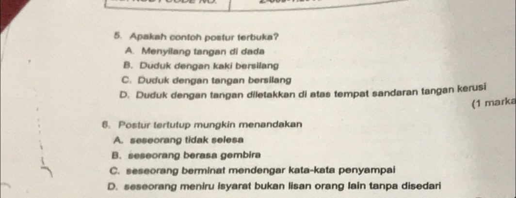 Apakah contoh postur terbuka?
A. Menyilang tangan di dada
B. Duduk dengan kaki bersilang
C. Duduk dengan tangan bersilang
D. Duduk dengan tangan diletakkan di atas tempat sandaran tangan kerusi
(1 marka
6. Postur tertutup mungkin menandakan
A. seseorang tidak selesa
B. seseorang berasa gembira
C. seseorang berminat mendengar kata-kata penyampai
D. seseorang meniru isyarat bukan lisan orang lain tanpa disedari