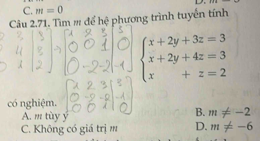 1
C. m=0
Câu 2.71. Tìm ''' để hệ phương trình tuyến tính
beginarrayl x+2y+3z=3 x+2y+4z=3 x+z=2endarray.
có nghiệm.
A. m tùy ý
B. m!= -2
C. Không có giá trị m
D. m!= -6