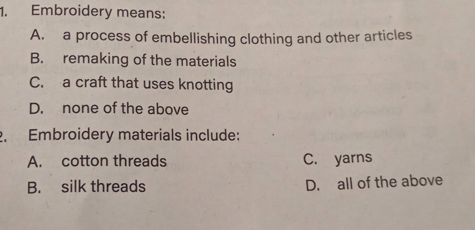 Embroidery means:
A. a process of embellishing clothing and other articles
B. remaking of the materials
C. a craft that uses knotting
D. none of the above
2. Embroidery materials include:
A. cotton threads C. yarns
B. silk threads
D. all of the above