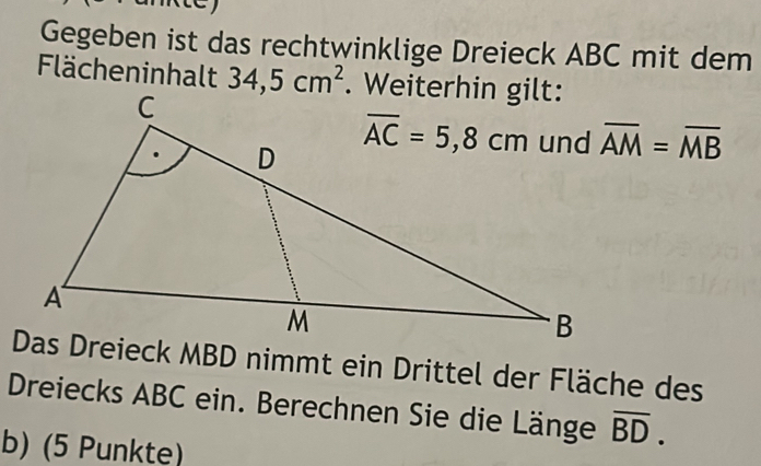 Gegeben ist das rechtwinklige Dreieck ABC mit dem
Flächeninhalt 34,5cm^2
overline AM=overline MB
Das Dreieck MBD nimmt ein Drittel der Fläche des
Dreiecks ABC ein. Berechnen Sie die Länge overline BD.
b) (5 Punkte)