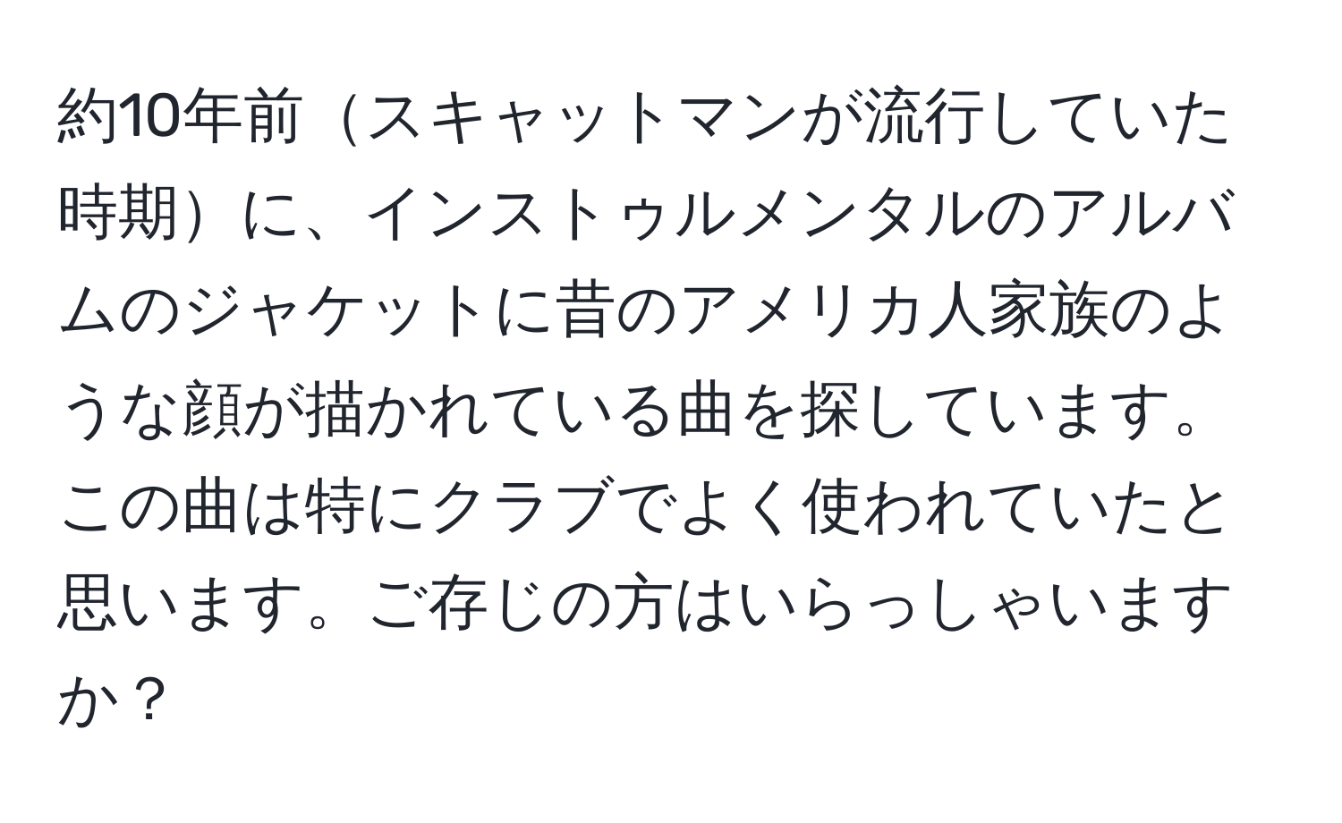 約10年前スキャットマンが流行していた時期に、インストゥルメンタルのアルバムのジャケットに昔のアメリカ人家族のような顔が描かれている曲を探しています。この曲は特にクラブでよく使われていたと思います。ご存じの方はいらっしゃいますか？