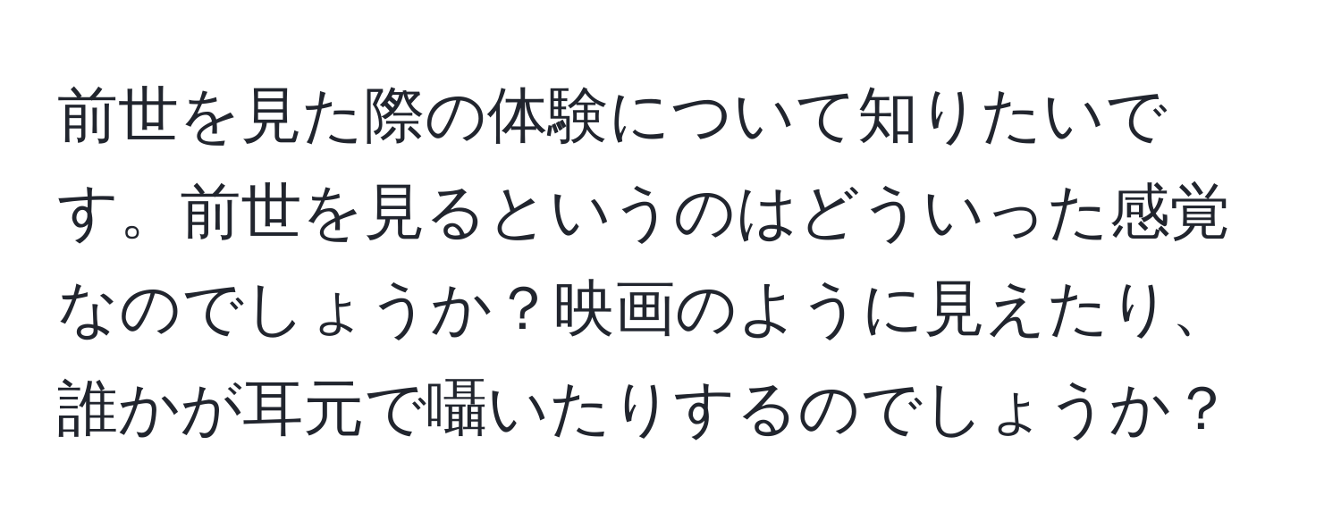 前世を見た際の体験について知りたいです。前世を見るというのはどういった感覚なのでしょうか？映画のように見えたり、誰かが耳元で囁いたりするのでしょうか？