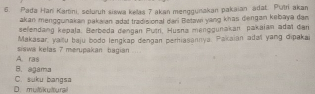 Pada Hari Kartini, seluruh siswa kelas 7 akan menggunakan pakaian adat. Putri akan
akan menggunakan pakaian adat tradisional dari Betawi yang khas dengan kebaya dan
selendang kepaļa. Berbeda dengan Putri, Husna menggunakan pakaian adat dari
Makasar, yaitu baju bodo lengkap dengan perhiasannya. Pakaian adat yang dipakai
siswa kelas 7 merupakan bagian ....
A. ras
B. agama
C. suku bangsa
D. multikultural