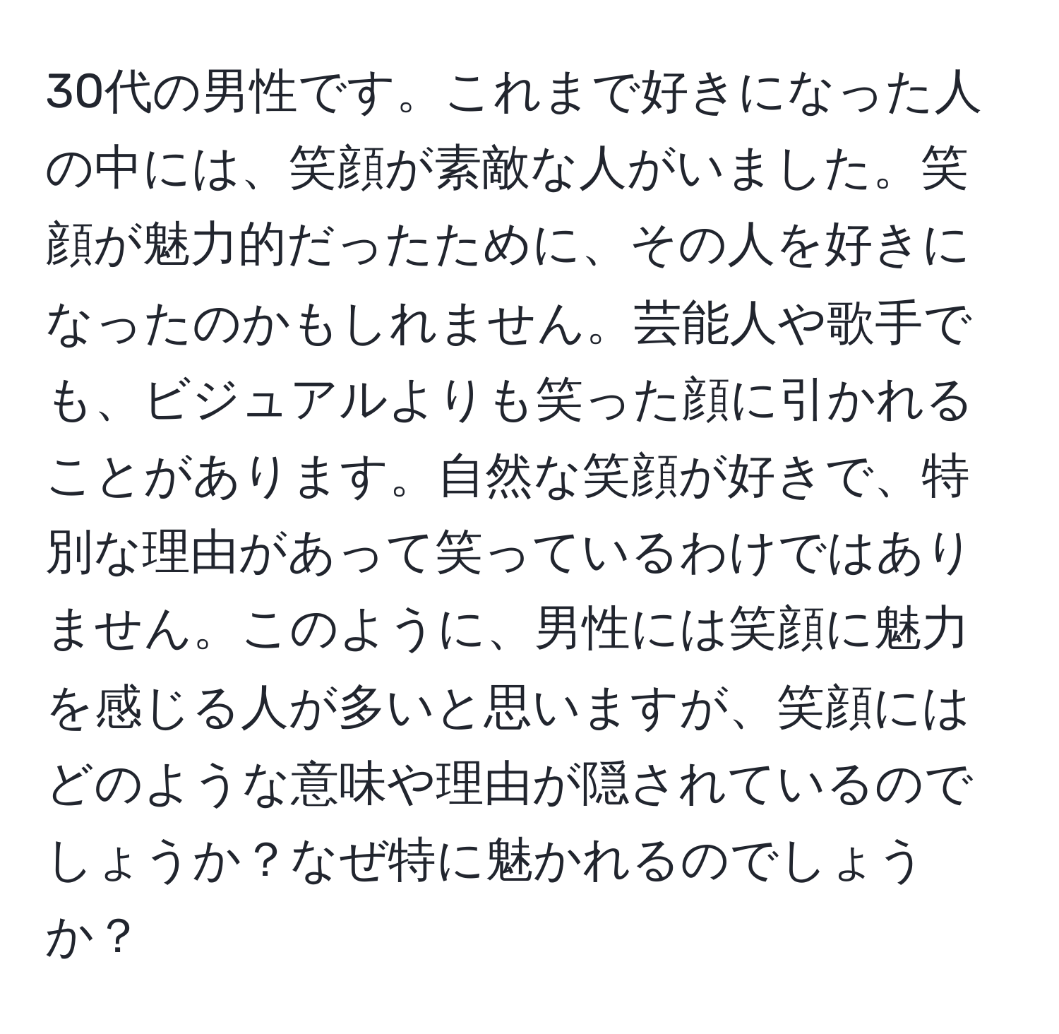 30代の男性です。これまで好きになった人の中には、笑顔が素敵な人がいました。笑顔が魅力的だったために、その人を好きになったのかもしれません。芸能人や歌手でも、ビジュアルよりも笑った顔に引かれることがあります。自然な笑顔が好きで、特別な理由があって笑っているわけではありません。このように、男性には笑顔に魅力を感じる人が多いと思いますが、笑顔にはどのような意味や理由が隠されているのでしょうか？なぜ特に魅かれるのでしょうか？