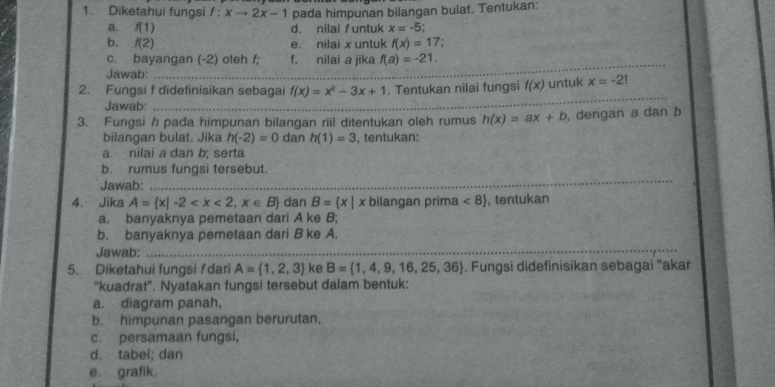 Diketahui fungsi f:xto 2x-1 pada himpunan bilangan bulat. Tentukan: 
a. f(1) d. nilai funtuk x=-5
b. f(2) e. nilai x untuk f(x)=17;
_ 
c. bayangan (-2) oleh f; f. nilai a jika f(a)=-21. 
Jawab:_ 
2. Fungsi f didefinisikan sebagai f(x)=x^2-3x+1. Tentukan nilai fungsi f(x) untuk x=-2!
Jawab: 
_ 
3. Fungsi h pada himpunan bilangan riil ditentukan oleh rumus h(x)=ax+b , dengan a dan b
bilangan bulat. Jika h(-2)=0 dan h(1)=3 , tentukan: 
a. nilai a dan b; serta 
_ 
b. rumus fungsi tersebut. 
Jawab: 
4. Jika A= x|-2 dan B= x|x bilangan prima <8 , tentukan 
a. banyaknya pemetaan dari A ke B; 
b. banyaknya pemetaan dari B ke A. 
Jawab:_ 
_ 
_ 
_ 
5. Diketahui fungsi ƒdari A= 1,2,3 ke B= 1,4,9,16,25,36. Fungsi didefinisikan sebagai “akar 
“kuadrat”. Nyatakan fungsi tersebut dalam bentuk: 
a. diagram panah, 
b. himpunan pasangan berurutan, 
c. persamaan fungsi, 
d. tabel; dan 
e. grafik.