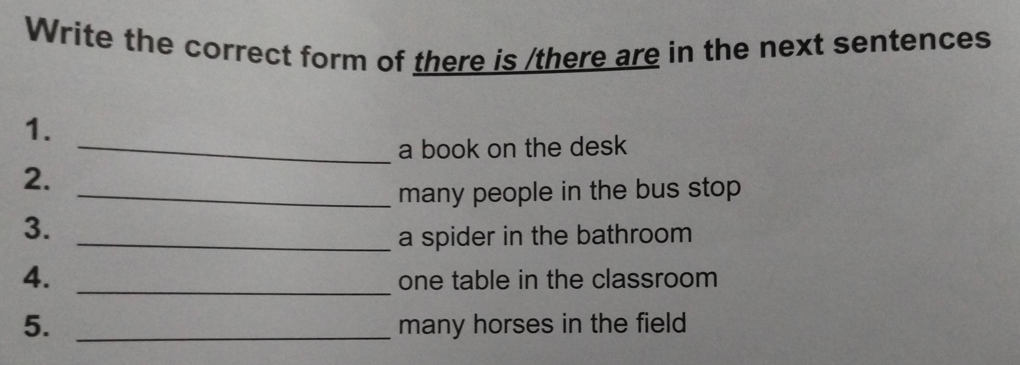 Write the correct form of there is /there are in the next sentences 
1. 
_a book on the desk 
2. 
_many people in the bus stop 
3._ 
a spider in the bathroom 
4._ 
one table in the classroom 
5. _many horses in the field