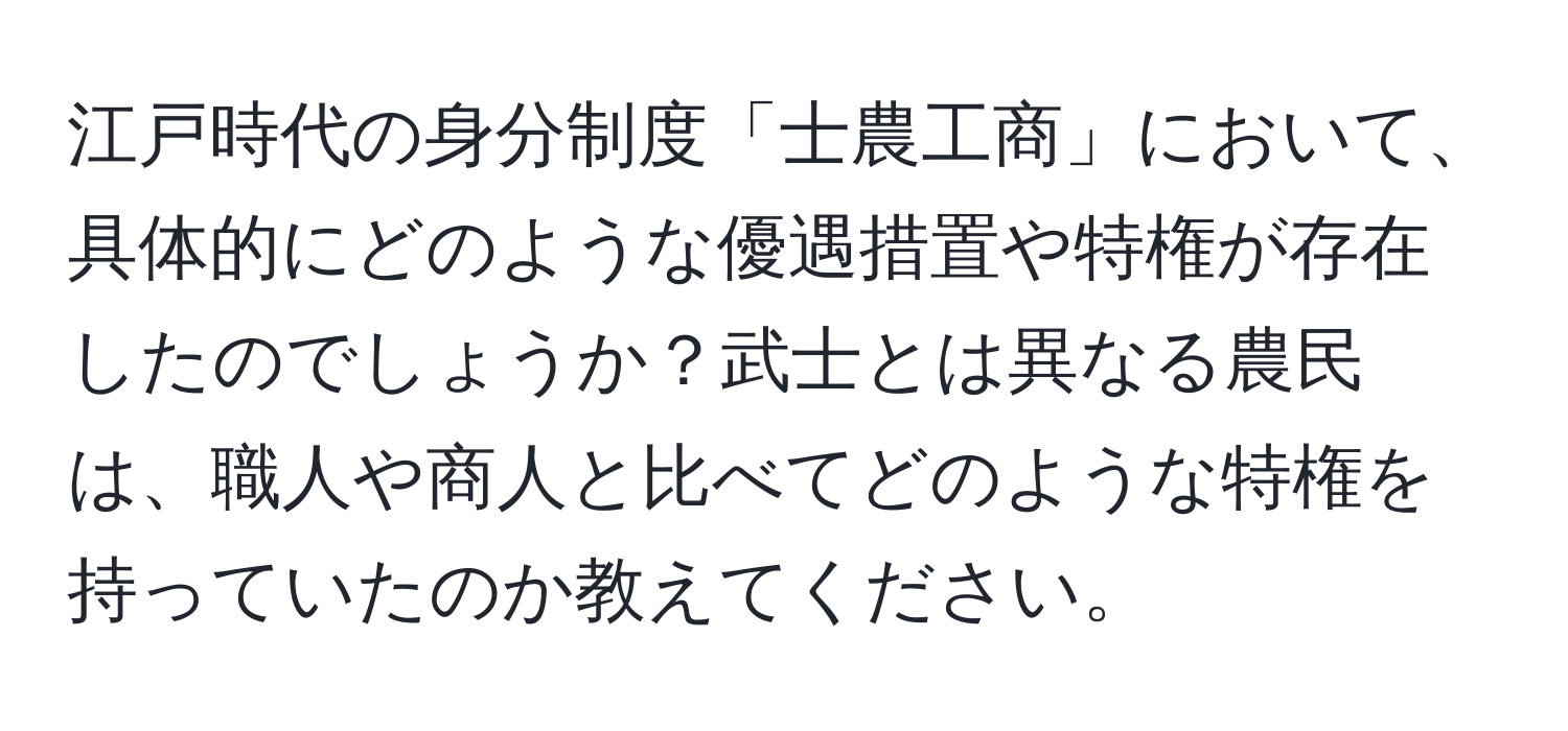 江戸時代の身分制度「士農工商」において、具体的にどのような優遇措置や特権が存在したのでしょうか？武士とは異なる農民は、職人や商人と比べてどのような特権を持っていたのか教えてください。