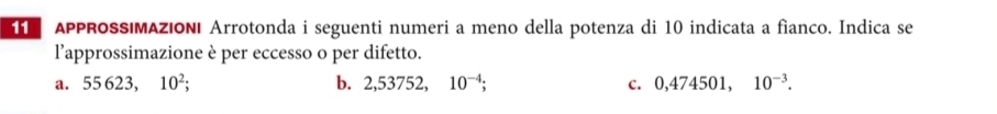 APPROSS|MAZIONI Arrotonda i seguenti numeri a meno della potenza di 10 indicata a fianco. Indica se
l’approssimazione è per eccesso o per difetto.
a. 55623. 10^2; b. 2,53752, 10^(-4); C. 0,474501, 10^(-3).