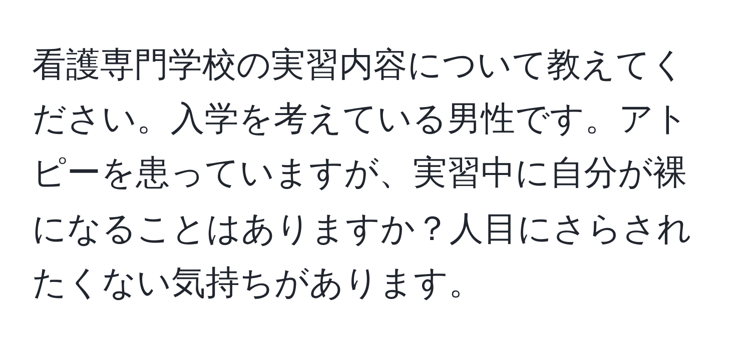 看護専門学校の実習内容について教えてください。入学を考えている男性です。アトピーを患っていますが、実習中に自分が裸になることはありますか？人目にさらされたくない気持ちがあります。