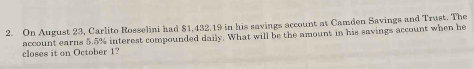 On August 23, Carlito Rosselini had $1,432.19 in his savings account at Camden Savings and Trust. The 
account earns 5.5% interest compounded daily. What will be the amount in his savings account when he 
closes it on October 1?