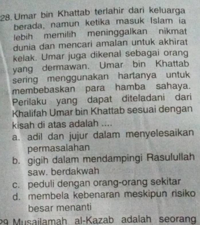 Umar bin Khattab terlahir dari keluarga
berada, namun ketika masuk Islam ia
lebih memilih meninggalkan nikmat
dunia dan mencari amalan untuk akhirat
kelak. Umar juga dikenal sebagai orang
yang dermawan. Umar bin Khattab
sering menggunakan hartanya untuk
membebaskan para hamba sahaya.
Perilaku yang dapat diteladani dari
Khalifah Umar bin Khattab sesuai dengan
kisah di atas adalah ....
a. adil dan jujur dalam menyelesaikan
permasalahan
b. gigih dalam mendampingi Rasulullah
saw. berdakwah
c. peduli dengan orang-orang sekitar
d. membela kebenaran meskipun risiko
besar menanti
29 Musailamah al-Kazab adalah seorang