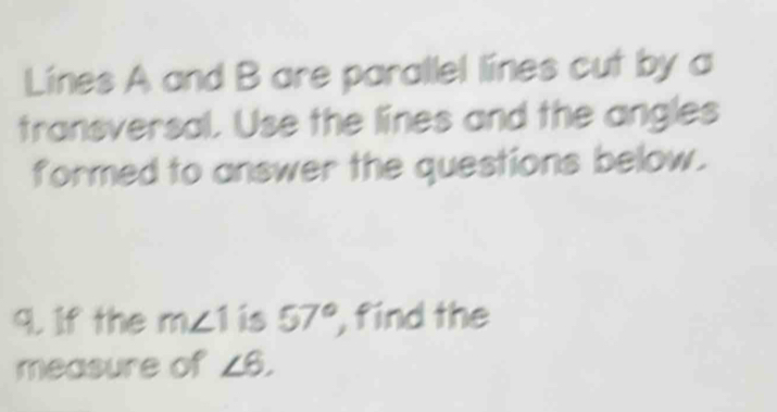 Lines A and B are parallel lines cut by a 
transversal. Use the lines and the angles 
formed to answer the questions below. 
9. If the m∠ 1 is 57° , find the 
measure of ∠ 6,