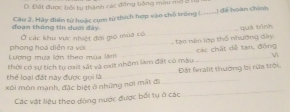 D. Đất được bối tụ thành các đồng băng màu mở ở Hạ
Câu 2. Hãy điển từ hoặc cụm từ thích hợp vào chỗ trống ( _,) để hoàn chỉnh
_
đoạn thông tin dưới đây. quá trình
_
Ở các khu vực nhiệt đới gió mùa có
tạo nên lớp thổ nhưỡng dày.
phong hoá diễn ra với
Lượng mưa lớn theo mùa làm __các chất dễ tan, đồng
Vì
thời có sự tích tụ oxit sắt và oxit nhôm làm đất có màu
thể loại đất này được gọi là _Đất feralit thường bị rửa trôi,
xói mòn mạnh, đặc biệt ở những nơi mất đi
_
Các vật liệu theo dòng nước được bối tụ ở các
_