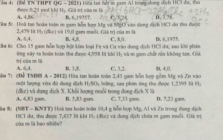 (Đề TN THPT QG - 2021) Hòa tan hết m gam Al trong dung dịch HCl dư, thu
được 0,21 mol khí H_2. Giá trị của m là
A. 4, 86. B. 6, 19757. C. 3, 24. D. 3, 78.
Sâu 5: Hoà tan hoàn toàn m gam hỗn hợp Mg và MgO vào dung dịch HCl dư thu được
2,479 lít H_2 (đkc) và 19,0 gam muối. Giá trị của m là
A. 6, 4. B. 4, 8. C. 8, 0. D. 6, 1975.
Tâu 6: Cho 15 gam hỗn hợp bột kim loại Fe và Cu vào dung dịch HCl dư, sau khi phản
ứng xảy ra hoàn toàn thu được 4,958 lít khí H_2 và m gam chất rắn không tan. Giá
trị của m là
A. 6, 4. B. 3, 8. C. 3, 2. D. 4, 0.
âu 7: (Đề TSĐH A - 2012) Hòa tan hoàn toàn 2,43 gam hỗn hợp gồm Mg và Zn vào
một lượng vừa đủ dung dịch H_2SO_4 loãng, sau phản ứng thu được 1,2395 lít H_2
(đkc) và dung dịch X. Khối lượng muối trong dung dịch X là
A. 4,83 gam. B. 5,83 gam. C. 7,33 gam. D. 7,23 gam.
âu 8: (SBT - KNTT) Hoà tan hoàn toàn 10,4 g hỗn hợp Mg, Al và Zn trong dung dịch
HCl dư, thu được 7,437 lít khí H_2 (đkc) và dung dịch chứa m gam muối. Giá trị
của m là bao nhiêu?