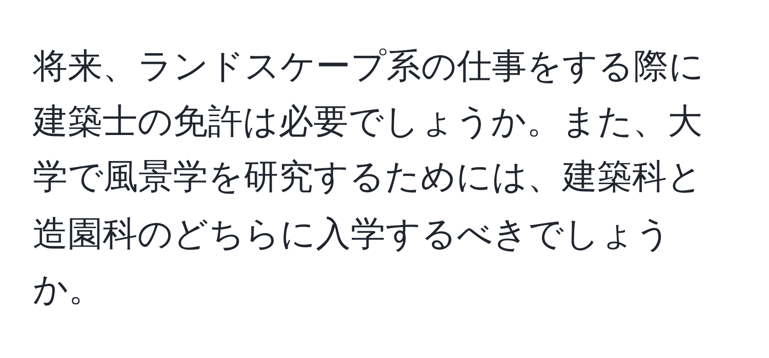 将来、ランドスケープ系の仕事をする際に建築士の免許は必要でしょうか。また、大学で風景学を研究するためには、建築科と造園科のどちらに入学するべきでしょうか。