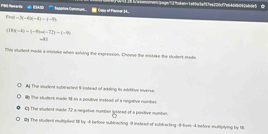 ui/ery-ul/v3.28.6/assessment/page/12?token=1e89a5af57ea220cf7e64d4b092abde5
PBIS Rewards ESASD Sapphire Communi... Copy of Planner 24..
Find -3(-6)(-4)-(-9).
(18)(-4)-(-9)=(-72)-(-9)
=81
This student made a mistake when solving the expression. Choose the mistake the student made.
A) The student subtracted 9 instead of adding its additive inverse.
B) The student made 18 as a positive instead of a negative number.
C) The student made 72 a negative number instead of a positive number.
D) The student multiplied 18 by -4 before subtracting -9 instead of subtracting -9 from -4 before multiplying by 18.