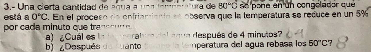 3.- Una cierta cantidad de a g u a a u a e 80°C se pone en un congelador que 
está a 0°C. En el proceso de enfriamiento se observa que la temperatura se reduce en un 5%
por cada minuto que transcurre. 
a) ¿Cuál es la temperatura delngua después de 4 minutos? 
b) ¿Después do suanto mperatura del agua rebasa los 50°C ?