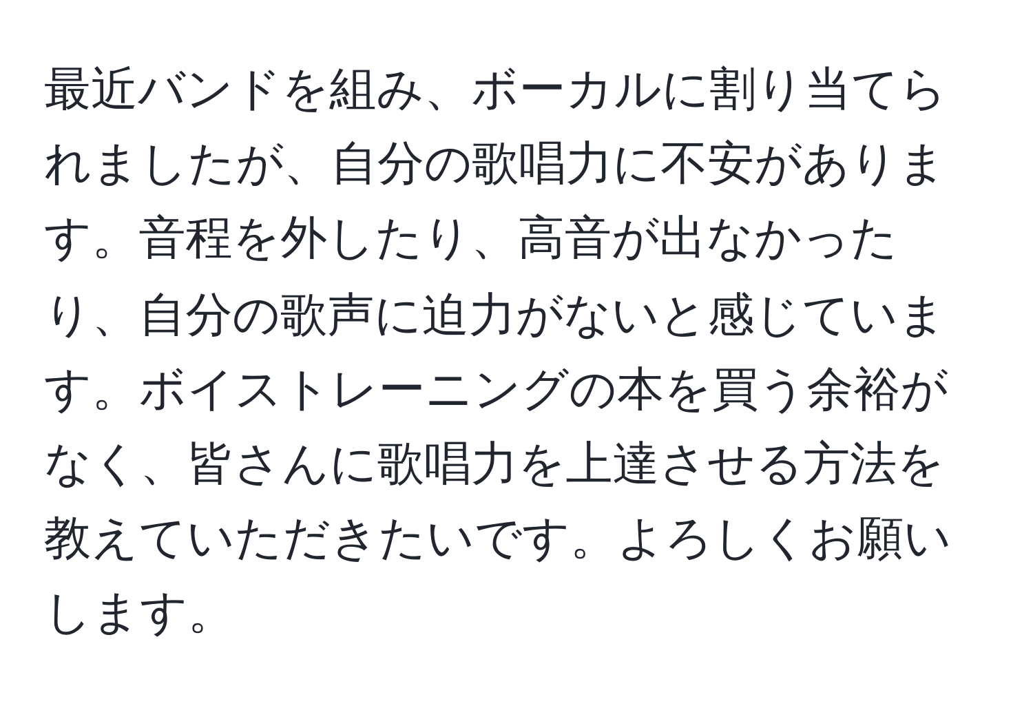 最近バンドを組み、ボーカルに割り当てられましたが、自分の歌唱力に不安があります。音程を外したり、高音が出なかったり、自分の歌声に迫力がないと感じています。ボイストレーニングの本を買う余裕がなく、皆さんに歌唱力を上達させる方法を教えていただきたいです。よろしくお願いします。