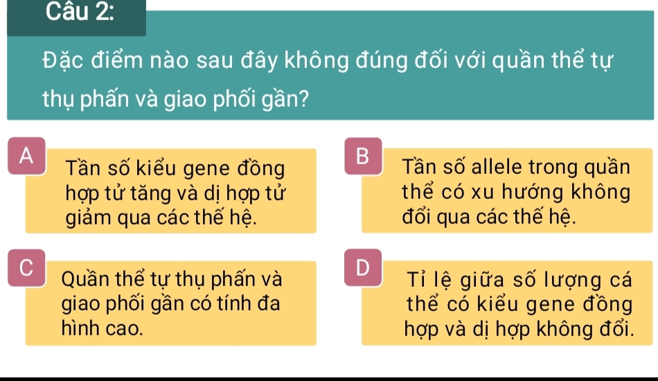 Đặc điểm nào sau đây không đúng đối với quần thể tự
thụ phấn và giao phối gần?
B
A Tần số kiểu gene đồng Tần số allele trong quần
hợp tử tăng và dị hợp tử thể có xu hướng không
giảm qua các thế hệ. đổi qua các thế hệ.
D
C Quần thể tự thụ phấn và Tỉ lệ giữa số lượng cá
giao phối gần có tính đa thể có kiểu gene đồng
hình cao. hợp và dị hợp không đổi.