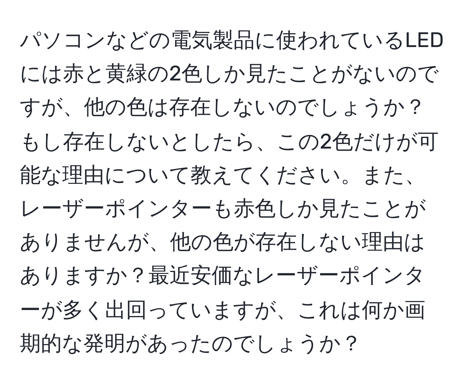 パソコンなどの電気製品に使われているLEDには赤と黄緑の2色しか見たことがないのですが、他の色は存在しないのでしょうか？もし存在しないとしたら、この2色だけが可能な理由について教えてください。また、レーザーポインターも赤色しか見たことがありませんが、他の色が存在しない理由はありますか？最近安価なレーザーポインターが多く出回っていますが、これは何か画期的な発明があったのでしょうか？