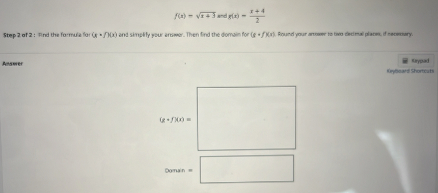 f(x)=sqrt(x+3) and g(x)= (x+4)/2 
Step 2 of 2 : Find the formula for (gcirc f)(x) and simplify your answer. Then find the domain for (gcirc f)(x). Round your answer to two decimal places, if necessary.
Answer Keypad
Keyboard Shortcuts