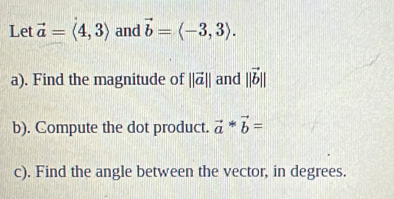 Let vector a=langle 4,3rangle and vector b=langle -3,3rangle. 
a). Find the magnitude of ||vector a|| and ||vector b||
b). Compute the dot product. vector a*vector b=
c). Find the angle between the vector, in degrees.