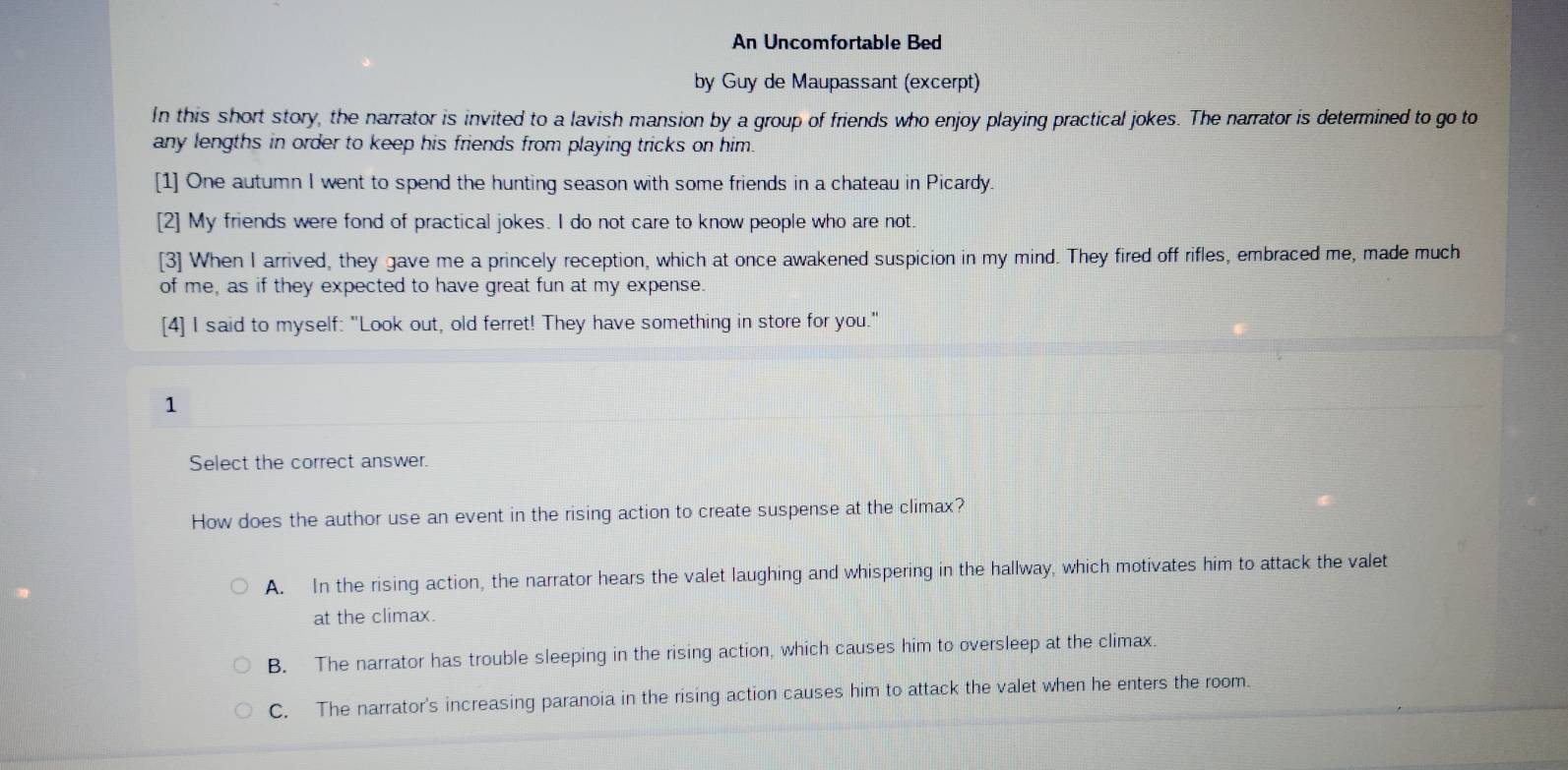 An Uncomfortable Bed
by Guy de Maupassant (excerpt)
In this short story, the narrator is invited to a lavish mansion by a group of friends who enjoy playing practical jokes. The narrator is determined to go to
any lengths in order to keep his friends from playing tricks on him.
[1] One autumn I went to spend the hunting season with some friends in a chateau in Picardy.
[2] My friends were fond of practical jokes. I do not care to know people who are not.
[3] When I arrived, they gave me a princely reception, which at once awakened suspicion in my mind. They fired off rifles, embraced me, made much
of me, as if they expected to have great fun at my expense.
[4] I said to myself: "Look out, old ferret! They have something in store for you."
1
Select the correct answer.
How does the author use an event in the rising action to create suspense at the climax?
A. In the rising action, the narrator hears the valet laughing and whispering in the hallway, which motivates him to attack the valet
at the climax.
B. The narrator has trouble sleeping in the rising action, which causes him to oversleep at the climax.
C. The narrator's increasing paranoia in the rising action causes him to attack the valet when he enters the room.