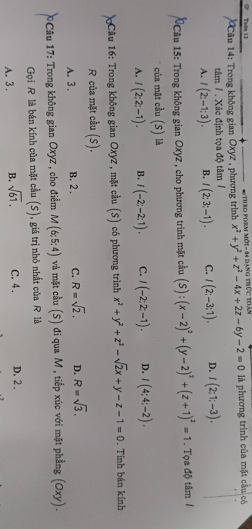 Toán 12
*THEO FORM MớI- 04 dạng tHức TOán
Câu 14: Trong không gian Öxyz , phương trình x^2+y^2+z^2-4x+2z-6y-2=0 là phương trình của mặt cầu có
tâm / . Xác định tọa độ tâm /
B.
A. I(2;-1;3). I(2;3;-1).
D.
C. I(2;-3;1). I(2;1;-3). 
* Câu 15: Trong không gian Oxyz , cho phương trình mặt cầu (s): (x-2)^2+(y-2)^2+(z+1)^2=1. Tọa độ tâm /
của mặt cầu (S) là
A. I(2;2;-1). I(-2;-2;1). C. I(-2;2;-1). D. I(4;4;-2). 
B.
Câu 16: Trong không gian OXyz, mặt cầu (S) có phương trình x^2+y^2+z^2-sqrt(2)x+y-z-1=0. Tính bán kính
R của mặt cầu (S).
A. 3.
B. 2 .
C. R=sqrt(2).
D. R=sqrt(3). 
Câu 17: Trong không gian Oxyz , cho điểm M(6;5;4) và mặt cầu (S) đi qua M , tiếp xúc với mặt phẳng (Oxy).
Gọi R là bán kính của mặt cầu (S), giá trị nhỏ nhất của R là
B. sqrt(61).
A. 3. C. 4.
D. 2.