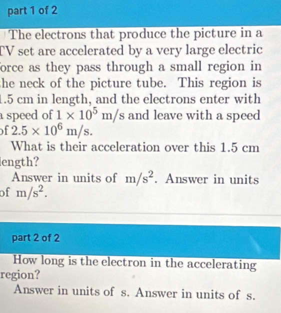 The electrons that produce the picture in a 
TV set are accelerated by a very large electric 
force as they pass through a small region in 
she neck of the picture tube. This region is
1.5 cm in length, and the electrons enter with 
speed of 1* 10^5m/s and leave with a speed 
of 2.5* 10^6m/s. 
What is their acceleration over this 1.5 cm
ength? 
Answer in units of m/s^2. Answer in units 
of m/s^2. 
part 2 of 2 
How long is the electron in the accelerating 
region? 
Answer in units of s. Answer in units of s.