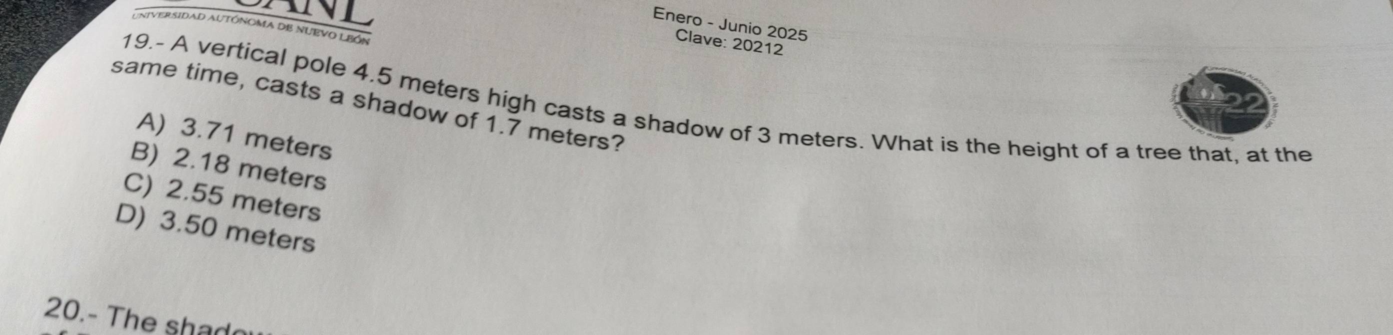 Enero - Junio 2025
UniverSIDaD AUTÓNOMA DB NUEVO LBÓN
Clave: 20212
same time, casts a shadow of 1.7 meters? 19.- A vertical pole 4.5 meters high casts a shadow of 3 meters. What is the height of a tree that, at the
A) 3.71 meters
B) 2.18 meters
C) 2.55 meters
D) 3.50 meters
20.- The shado