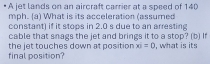 A jet lands on an aircraft carrier at a speed of 140
mph. (a) What is its acceleration (assumed 
constant) if it stops in 2.0 s due to an arresting 
cable that snags the jet and brings it to a stop? (b) If 
final position? the jet touches down at position xi=0 , what is its