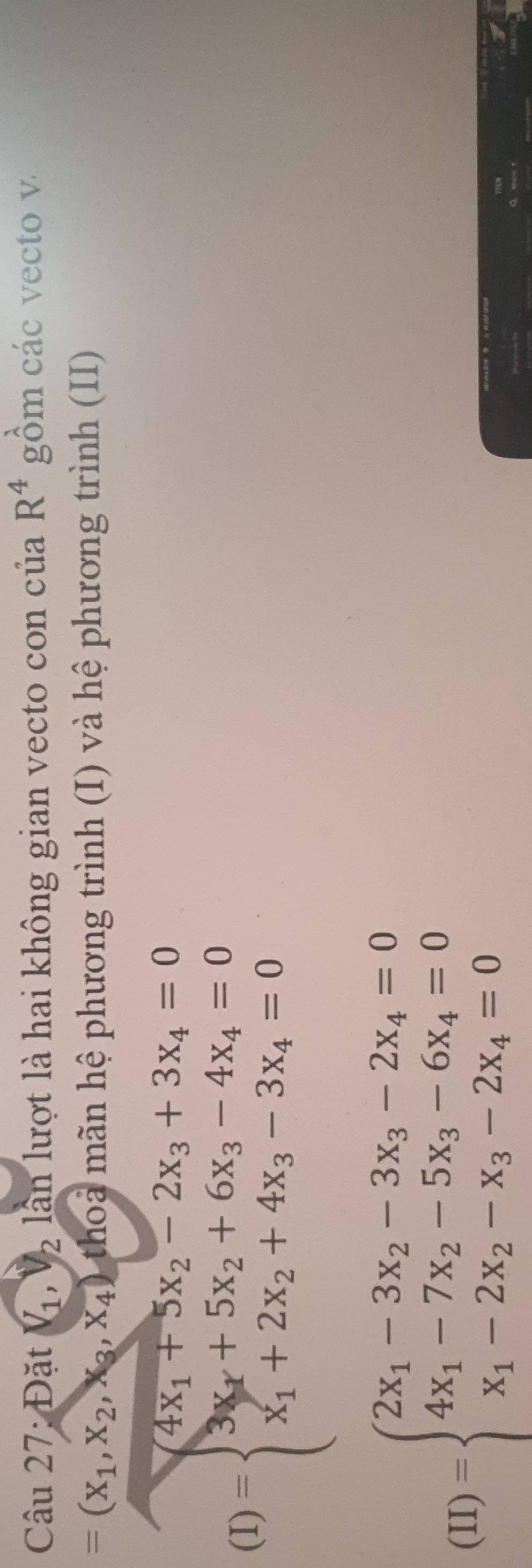 Đặt V_1, V_2 lần lượt là hai không gian vecto con của R^4 gồm các vecto v.
=(x_1,x_2,x_3,x_4) tho mn hệ phương trình (I) và hệ phương trình (II)
(1)=beginarrayl 4x_1+5x_2-2x_3+3x_4=0 3x_1+5x_2+6x_3-4x_4=0 x_1+2x_2+4x_3-3x_4=0endarray.
(II)=beginarrayl 2x_1-3x_2-3x_3-2x_4=0 4x_1-7x_2-5x_3-6x_4=0 x_1-2x_2-x_3-2x_4=0endarray.