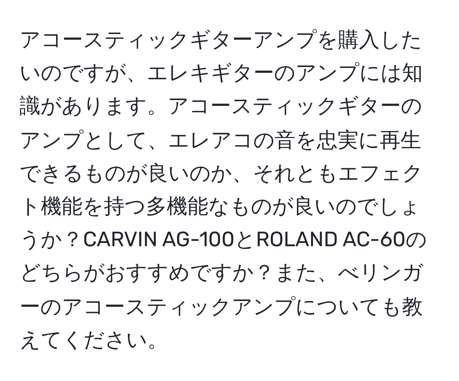 アコースティックギターアンプを購入したいのですが、エレキギターのアンプには知識があります。アコースティックギターのアンプとして、エレアコの音を忠実に再生できるものが良いのか、それともエフェクト機能を持つ多機能なものが良いのでしょうか？CARVIN AG-100とROLAND AC-60のどちらがおすすめですか？また、べリンガーのアコースティックアンプについても教えてください。