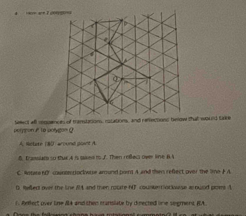 Her are 2 po
Select all sequences of translations, rotations, and reflections below that would take
polygon P to polygan Q
A. Rotete (80 around point A
6. Iranslato so that A is taked to J. Then reflect over line BA
C. Rotar 60% counter clockwise around poin A and then reflect over the line F A
D. Reflect over the line RA and then rotate 60" counterrlockwise around pom A
E. Rerlect over line RA and then translate by directed line segment BA.
Doee the fallowing shage have rotational symmetp? If s o