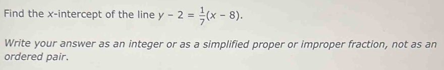 Find the x-intercept of the line y-2= 1/7 (x-8). 
Write your answer as an integer or as a simplified proper or improper fraction, not as an 
ordered pair.