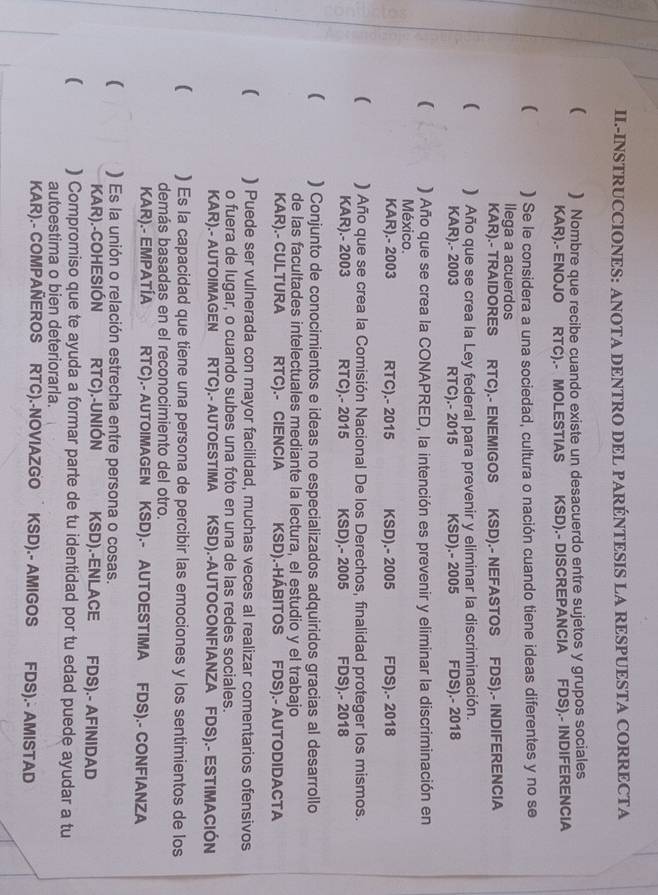 II.-INSTRUCCIONES: ANOTA DENTRO DEL PARÉNTESIS LA RESPUESTA CORRECTA
( ) Nombre que recibe cuando existe un desacuerdo entre sujetos y grupos sociales
KAR).- ENOJO RTC).- MOLESTIAS KSD).- DISCREPANCIA  FDS).- INDIFERENCIA
( ) Se le considera a una sociedad, cultura o nación cuando tiene ideas diferentes y no se
llega a acuerdos
KAR).- TRAIDORES RTC).- ENEMIGOS KSD).- NEFASTOS FDS).- INDIFERENCIA
 ) Año que se crea la Ley federal para prevenir y eliminar la discriminación.
KAR).- 2003 RTC).- 2015 KSD).- 2005 FDS).- 2018
( ) Año que se crea la CONAPRED, la intención es prevenir y eliminar la discriminación en
México.
KAR).- 2003 RTC).- 2015 KSD).- 2005 FDS).- 2018
( ) Año que se crea la Comisión Nacional De los Derechos, finalidad proteger los mismos.
KAR).- 2003 RTC).- 2015 KSD).- 2005 FDS).- 2018
( ) Conjunto de conocimientos e ideas no especializados adquiridos gracias al desarrollo
de las facultades intelectuales mediante la lectura, el estudio y el trabajo
KAR).- CULTURA RTC).- CIENCIA KSD).-HÁBITOS FDS).- AUTODIDACTA
( ) Puede ser vulnerada con mayor facilidad, muchas veces al realizar comentarios ofensivos
o fuera de lugar, o cuando subes una foto en una de las redes sociales.
KAR).- AUTOIMAGEN RTC).- AUTOESTIMA KSD).-AUTOCONFIANZA FDS).- ESTIMACIÓN
( ) Es la capacidad que tiene una persona de percibir las emociones y los sentimientos de los
demás basadas en el reconocimiento del otro.
KAR).- EMPATÍA RTC).- AUTOIMAGEN KSD).- AUTOESTIMA FDS).- CONFIANZA
( ) Es la unión o relación estrecha entre persona o cosas.
KAR).-COHESIÓN RTC).-UNIÓN KSD).-ENLACE FDS).- AFINIDAD
( ) Compromiso que te ayuda a formar parte de tu identidad por tu edad puede ayudar a tu
autoestima o bien deteriorarla.
KAR).- COMPAÑEROS RTC).-NOVIAZGO  KSD).- AMIGOS FDS).- AMISTAD